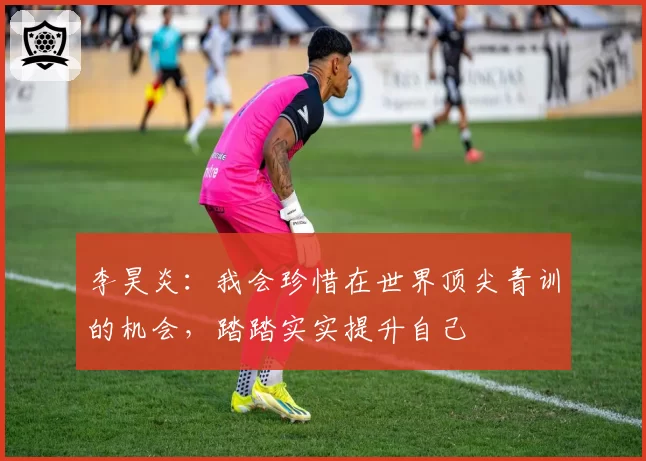 李昊炎：我会珍惜在世界顶尖青训的机会，踏踏实实提升自己