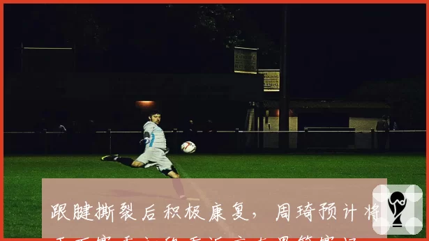 跟腱撕裂后积极康复，周琦预计将于下赛季初段重返广东男篮赛场