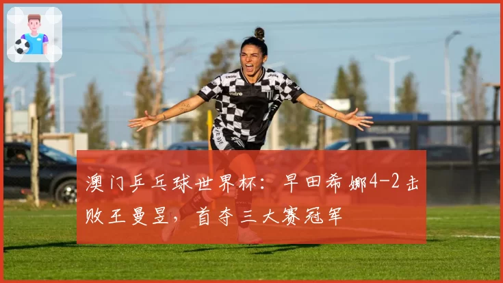 澳门乒乓球世界杯:早田希娜4-2击败王曼昱,首夺三大赛冠军