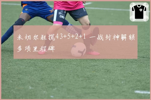 米切尔狂揽43+5+2+1 一战封神解锁多项里程碑